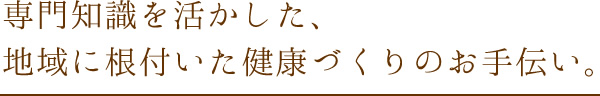 専門知識を活かした、地域に根付いた健康づくりのお手伝い。